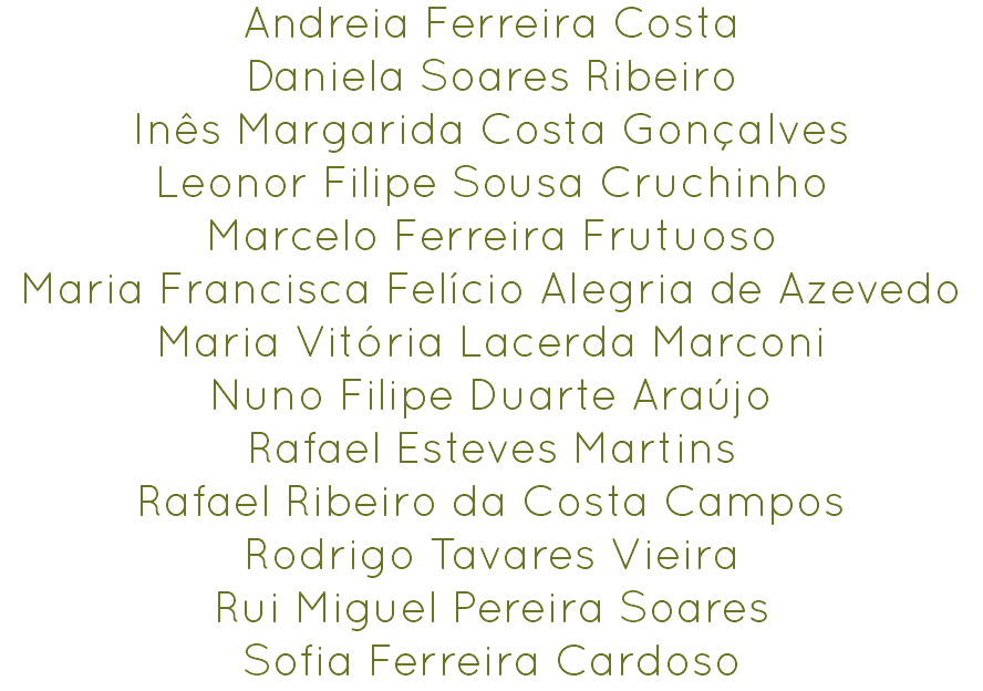 Andreia Ferreira Costa
Daniela Soares Ribeiro
Inês Margarida Costa Gonçalves
Leonor Filipe Sousa Cruchinho
Marcelo Ferreira Frutuoso
Maria Francisca Felício Alegria de Azevedo
Maria Vitória Lacerda Marconi
Nuno Filipe Duarte Araújo
Rafael Esteves Martins
Rafael Ribeiro da Costa Campos
Rodrigo Tavares Vieira
Rui Miguel Pereira Soares
Sofia Ferreira Cardoso