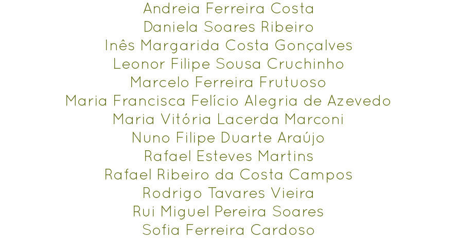 Andreia Ferreira Costa
Daniela Soares Ribeiro
Inês Margarida Costa Gonçalves
Leonor Filipe Sousa Cruchinho
Marcelo Ferreira Frutuoso
Maria Francisca Felício Alegria de Azevedo
Maria Vitória Lacerda Marconi
Nuno Filipe Duarte Araújo
Rafael Esteves Martins
Rafael Ribeiro da Costa Campos
Rodrigo Tavares Vieira
Rui Miguel Pereira Soares
Sofia Ferreira Cardoso