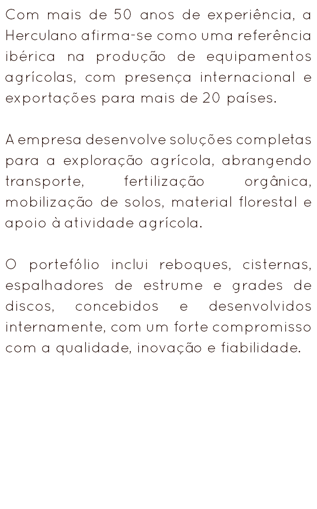 Com mais de 50 anos de experiência, a Herculano afirma-se como uma referência ibérica na produção de equipamentos agrícolas, com presença internacional e exportações para mais de 20 países. A empresa desenvolve soluções completas para a exploração agrícola, abrangendo transporte, fertilização orgânica, mobilização de solos, material florestal e apoio à atividade agrícola. O portefólio inclui reboques, cisternas, espalhadores de estrume e grades de discos, concebidos e desenvolvidos internamente, com um forte compromisso com a qualidade, inovação e fiabilidade.
