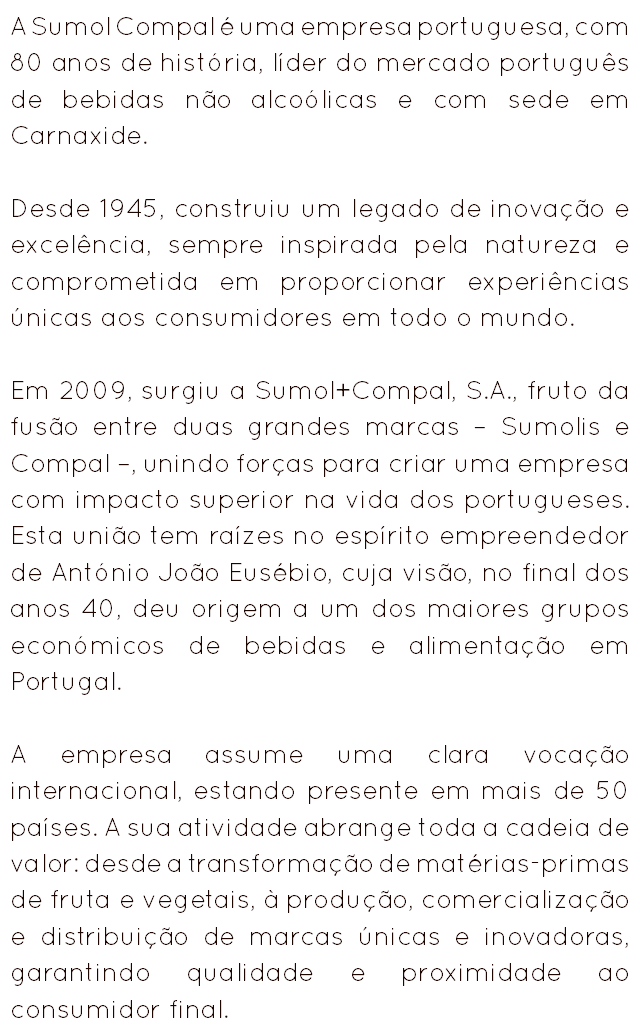 A Sumol Compal é uma empresa portuguesa, com 80 anos de história, líder do mercado português de bebidas não alcoólicas e com sede em Carnaxide. Desde 1945, construiu um legado de inovação e excelência, sempre inspirada pela natureza e comprometida em proporcionar experiências únicas aos consumidores em todo o mundo. Em 2009, surgiu a Sumol+Compal, S.A., fruto da fusão entre duas grandes marcas – Sumolis e Compal –, unindo forças para criar uma empresa com impacto superior na vida dos portugueses. Esta união tem raízes no espírito empreendedor de António João Eusébio, cuja visão, no final dos anos 40, deu origem a um dos maiores grupos económicos de bebidas e alimentação em Portugal. A empresa assume uma clara vocação internacional, estando presente em mais de 50 países. A sua atividade abrange toda a cadeia de valor: desde a transformação de matérias-primas de fruta e vegetais, à produção, comercialização e distribuição de marcas únicas e inovadoras, garantindo qualidade e proximidade ao consumidor final. 