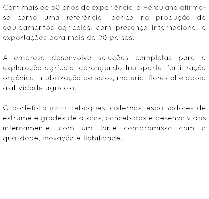 Com mais de 50 anos de experiência, a Herculano afirma-se como uma referência ibérica na produção de equipamentos agrícolas, com presença internacional e exportações para mais de 20 países. A empresa desenvolve soluções completas para a exploração agrícola, abrangendo transporte, fertilização orgânica, mobilização de solos, material florestal e apoio à atividade agrícola. O portefólio inclui reboques, cisternas, espalhadores de estrume e grades de discos, concebidos e desenvolvidos internamente, com um forte compromisso com a qualidade, inovação e fiabilidade.