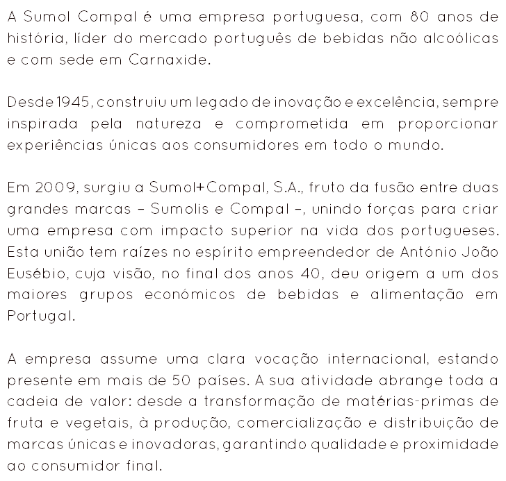 A Sumol Compal é uma empresa portuguesa, com 80 anos de história, líder do mercado português de bebidas não alcoólicas e com sede em Carnaxide. Desde 1945, construiu um legado de inovação e excelência, sempre inspirada pela natureza e comprometida em proporcionar experiências únicas aos consumidores em todo o mundo. Em 2009, surgiu a Sumol+Compal, S.A., fruto da fusão entre duas grandes marcas – Sumolis e Compal –, unindo forças para criar uma empresa com impacto superior na vida dos portugueses. Esta união tem raízes no espírito empreendedor de António João Eusébio, cuja visão, no final dos anos 40, deu origem a um dos maiores grupos económicos de bebidas e alimentação em Portugal. A empresa assume uma clara vocação internacional, estando presente em mais de 50 países. A sua atividade abrange toda a cadeia de valor: desde a transformação de matérias-primas de fruta e vegetais, à produção, comercialização e distribuição de marcas únicas e inovadoras, garantindo qualidade e proximidade ao consumidor final.

