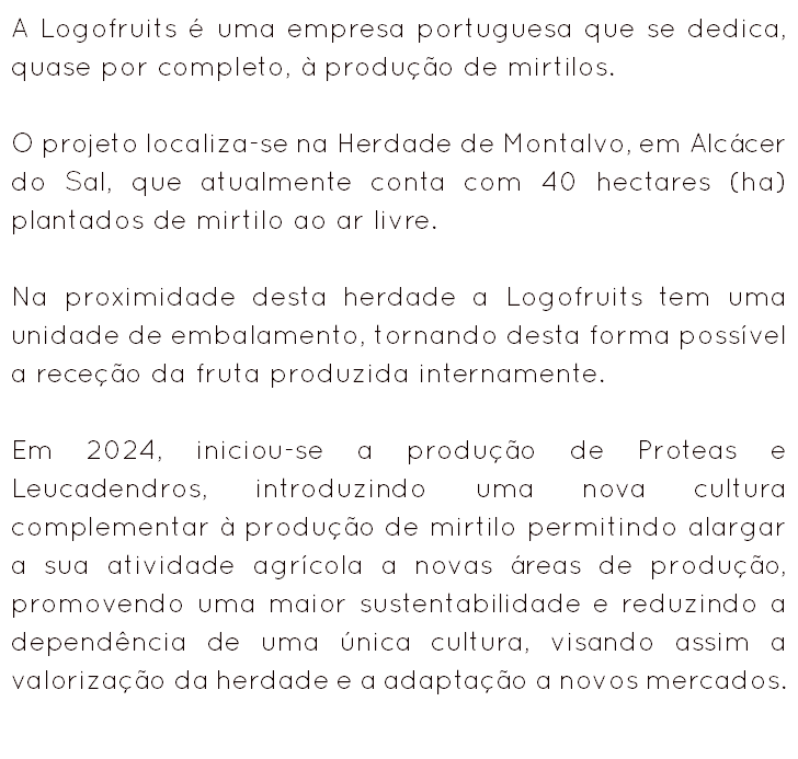 A Logofruits é uma empresa portuguesa que se dedica, quase por completo, à produção de mirtilos. O projeto localiza-se na Herdade de Montalvo, em Alcácer do Sal, que atualmente conta com 40 hectares (ha) plantados de mirtilo ao ar livre. Na proximidade desta herdade a Logofruits tem uma unidade de embalamento, tornando desta forma possível a receção da fruta produzida internamente. Em 2024, iniciou-se a produção de Proteas e Leucadendros, introduzindo uma nova cultura complementar à produção de mirtilo permitindo alargar a sua atividade agrícola a novas áreas de produção, promovendo uma maior sustentabilidade e reduzindo a dependência de uma única cultura, visando assim a valorização da herdade e a adaptação a novos mercados. 