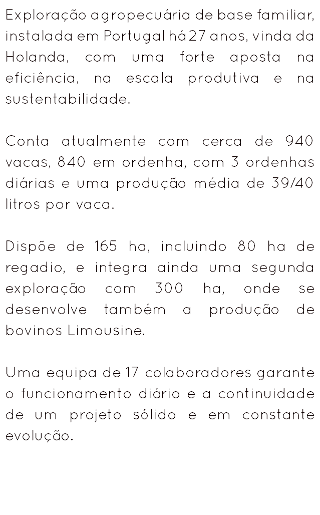 Exploração agropecuária de base familiar, instalada em Portugal há 27 anos, vinda da Holanda, com uma forte aposta na eficiência, na escala produtiva e na sustentabilidade. Conta atualmente com cerca de 940 vacas, 840 em ordenha, com 3 ordenhas diárias e uma produção média de 39/40 litros por vaca. Dispõe de 165 ha, incluindo 80 ha de regadio, e integra ainda uma segunda exploração com 300 ha, onde se desenvolve também a produção de bovinos Limousine. Uma equipa de 17 colaboradores garante o funcionamento diário e a continuidade de um projeto sólido e em constante evolução.
