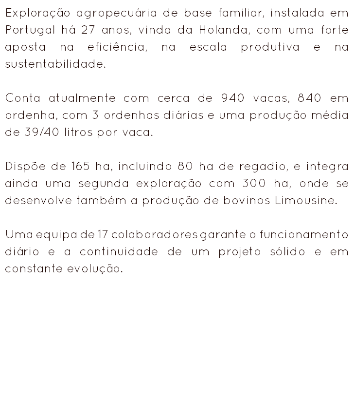 Exploração agropecuária de base familiar, instalada em Portugal há 27 anos, vinda da Holanda, com uma forte aposta na eficiência, na escala produtiva e na sustentabilidade. Conta atualmente com cerca de 940 vacas, 840 em ordenha, com 3 ordenhas diárias e uma produção média de 39/40 litros por vaca. Dispõe de 165 ha, incluindo 80 ha de regadio, e integra ainda uma segunda exploração com 300 ha, onde se desenvolve também a produção de bovinos Limousine. Uma equipa de 17 colaboradores garante o funcionamento diário e a continuidade de um projeto sólido e em constante evolução.
