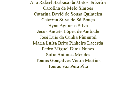 Ana Rafael Barbosa de Matos Teixeira
Carolina de Melo Simões
Catarina David de Sousa Quinteira
Catarina Silva de Sá Bouça
Hyan Aguiar e Silva
Jesús Andrés López de Andrade
José Luís da Cunha Pimentel
Maria Luísa Brito Pinheiro Lacerda
Pedro Miguel Dinis Nunes
Sofia Antunes Mendes
Tomás Gonçalves Vieira Martins
Tomás Vaz Pera Pita