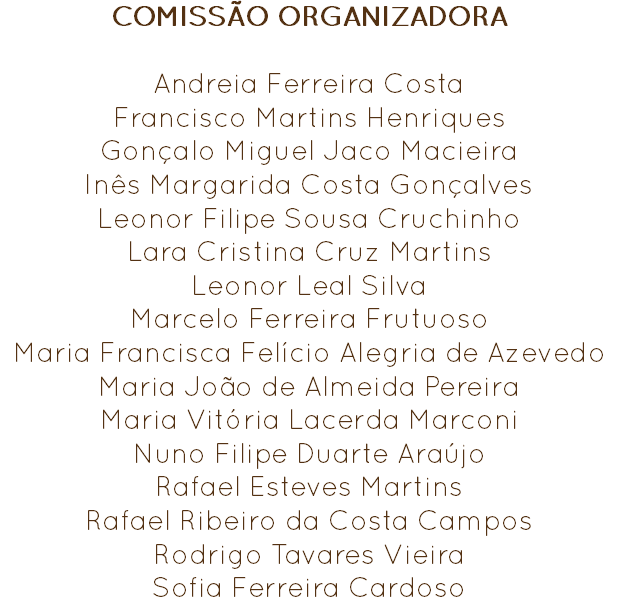 COMISSÃO ORGANIZADORA Andreia Ferreira Costa
Francisco Martins Henriques
Gonçalo Miguel Jaco Macieira
Inês Margarida Costa Gonçalves
Leonor Filipe Sousa Cruchinho
Lara Cristina Cruz Martins
Leonor Leal Silva
Marcelo Ferreira Frutuoso
Maria Francisca Felício Alegria de Azevedo
Maria João de Almeida Pereira
Maria Vitória Lacerda Marconi
Nuno Filipe Duarte Araújo
Rafael Esteves Martins Rafael Ribeiro da Costa Campos
Rodrigo Tavares Vieira
Sofia Ferreira Cardoso