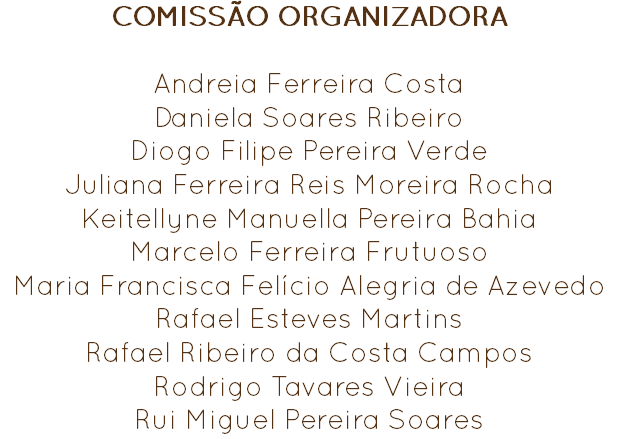 COMISSÃO ORGANIZADORA Andreia Ferreira Costa
Daniela Soares Ribeiro
Diogo Filipe Pereira Verde
Juliana Ferreira Reis Moreira Rocha
Keitellyne Manuella Pereira Bahia
Marcelo Ferreira Frutuoso
Maria Francisca Felício Alegria de Azevedo
Rafael Esteves Martins Rafael Ribeiro da Costa Campos
Rodrigo Tavares Vieira
Rui Miguel Pereira Soares