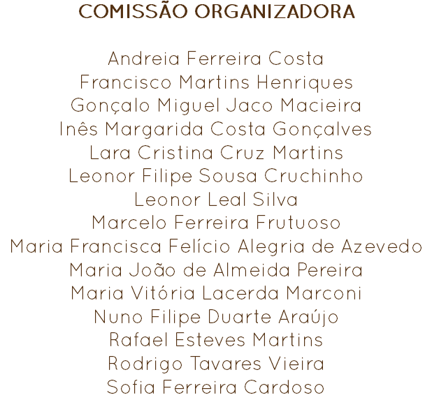 COMISSÃO ORGANIZADORA Andreia Ferreira Costa
Francisco Martins Henriques
Gonçalo Miguel Jaco Macieira
Inês Margarida Costa Gonçalves
Lara Cristina Cruz Martins
Leonor Filipe Sousa Cruchinho
Leonor Leal Silva
Marcelo Ferreira Frutuoso
Maria Francisca Felício Alegria de Azevedo
Maria João de Almeida Pereira
Maria Vitória Lacerda Marconi
Nuno Filipe Duarte Araújo
Rafael Esteves Martins Rodrigo Tavares Vieira
Sofia Ferreira Cardoso