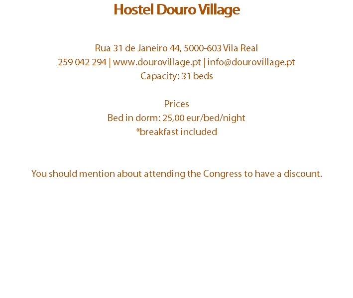 Hostel Douro Village Rua 31 de Janeiro 44, 5000-603 Vila Real
259 042 294 | www.dourovillage.pt | info@dourovillage.pt
Capacity: 31 beds Prices
Bed in dorm: 25,00 eur/bed/night
*breakfast included You should mention about attending the Congress to have a discount.