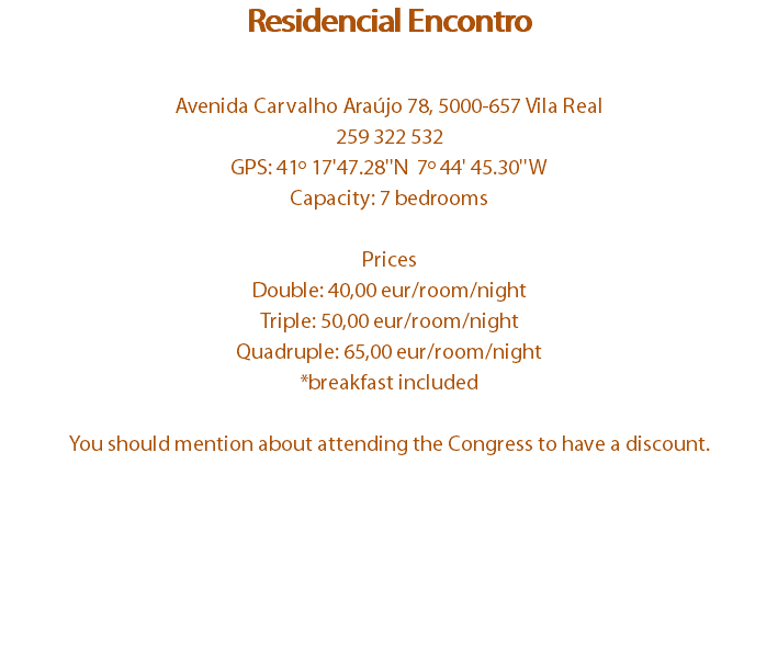 Residencial Encontro Avenida Carvalho Araújo 78, 5000-657 Vila Real
259 322 532
GPS: 41º 17'47.28''N 7º 44' 45.30''W
Capacity: 7 bedrooms Prices
Double: 40,00 eur/room/night
Triple: 50,00 eur/room/night
Quadruple: 65,00 eur/room/night
*breakfast included You should mention about attending the Congress to have a discount.