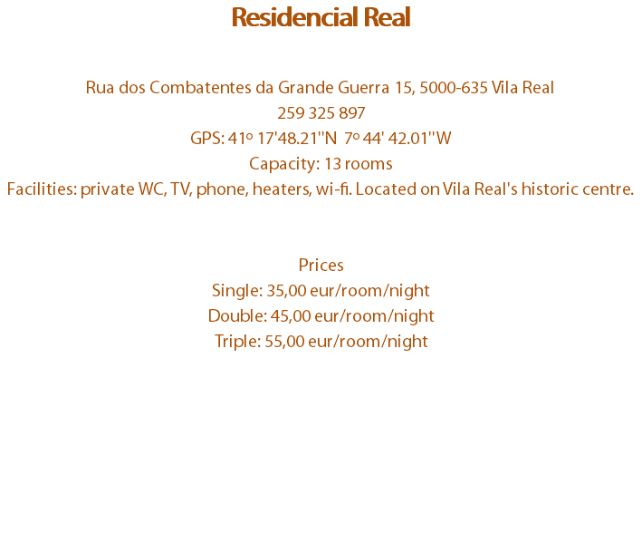 Residencial Real Rua dos Combatentes da Grande Guerra 15, 5000-635 Vila Real
259 325 897
GPS: 41º 17'48.21''N 7º 44' 42.01''W
Capacity: 13 rooms
Facilities: private WC, TV, phone, heaters, wi-fi. Located on Vila Real's historic centre. Prices
Single: 35,00 eur/room/night
Double: 45,00 eur/room/night
Triple: 55,00 eur/room/night