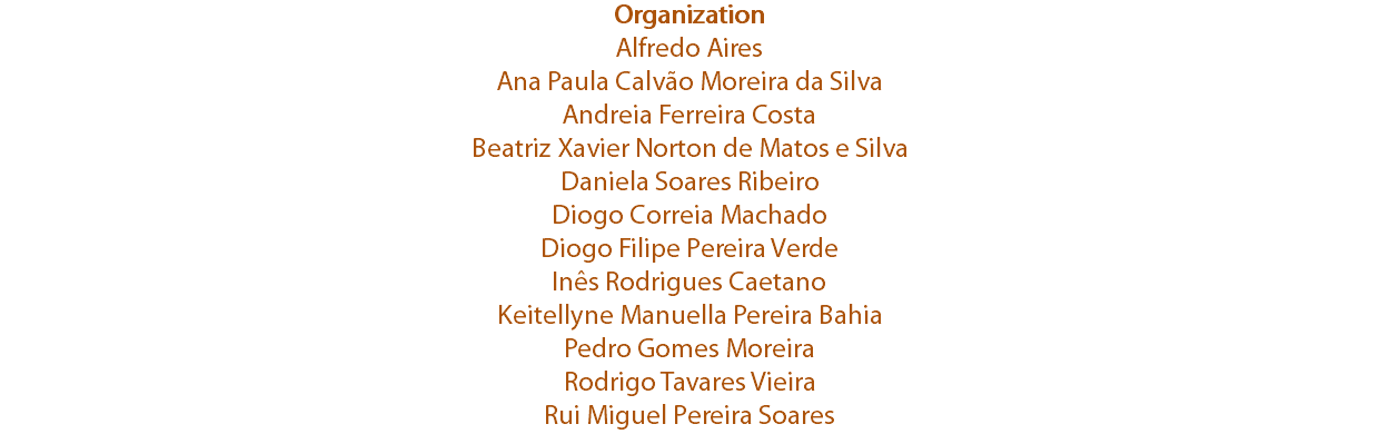 Organization
Alfredo Aires
Ana Paula Calvão Moreira da Silva
Andreia Ferreira Costa
Beatriz Xavier Norton de Matos e Silva
Daniela Soares Ribeiro
Diogo Correia Machado
Diogo Filipe Pereira Verde
Inês Rodrigues Caetano
Keitellyne Manuella Pereira Bahia
Pedro Gomes Moreira
Rodrigo Tavares Vieira
Rui Miguel Pereira Soares