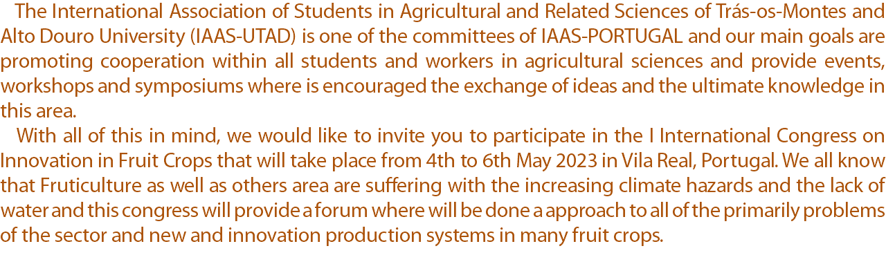  The International Association of Students in Agricultural and Related Sciences of Trás-os-Montes and Alto Douro University (IAAS-UTAD) is one of the committees of IAAS-PORTUGAL and our main goals are promoting cooperation within all students and workers in agricultural sciences and provide events, workshops and symposiums where is encouraged the exchange of ideas and the ultimate knowledge in this area. With all of this in mind, we would like to invite you to participate in the I International Congress on Innovation in Fruit Crops that will take place from 4th to 6th May 2023 in Vila Real, Portugal. We all know that Fruticulture as well as others area are suffering with the increasing climate hazards and the lack of water and this congress will provide a forum where will be done a approach to all of the primarily problems of the sector and new and innovation production systems in many fruit crops.